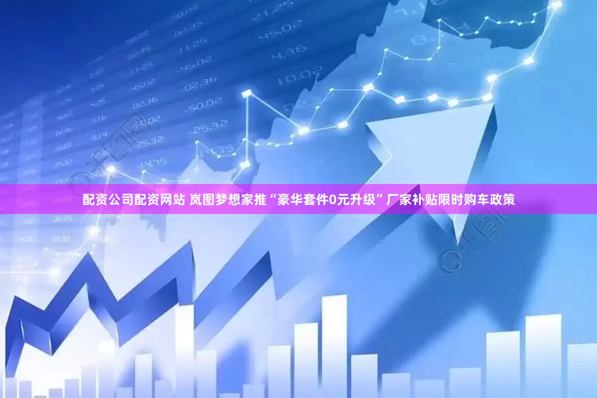 配资公司配资网站 岚图梦想家推“豪华套件0元升级”厂家补贴限时购车政策