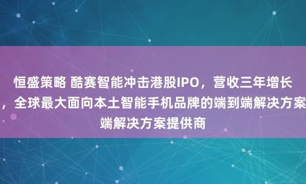 恒盛策略 酷赛智能冲击港股IPO，营收三年增长58.6%，全球最大面向本土智能手机品牌的端到端解决方案提供商