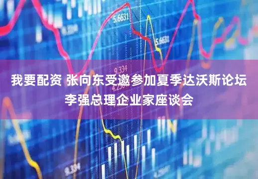 我要配资 张向东受邀参加夏季达沃斯论坛李强总理企业家座谈会
