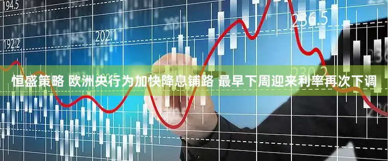 恒盛策略 欧洲央行为加快降息铺路 最早下周迎来利率再次下调