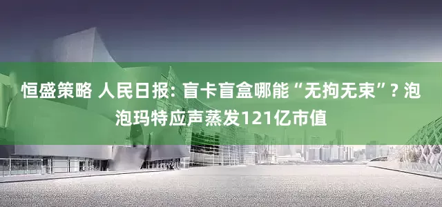恒盛策略 人民日报: 盲卡盲盒哪能“无拘无束”? 泡泡玛特应声蒸发121亿市值