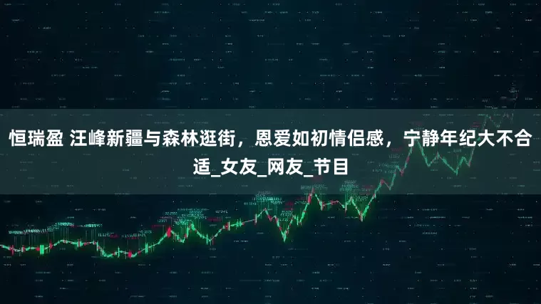 恒瑞盈 汪峰新疆与森林逛街，恩爱如初情侣感，宁静年纪大不合适_女友_网友_节目