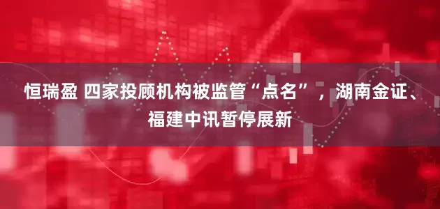 恒瑞盈 四家投顾机构被监管“点名” ，湖南金证、福建中讯暂停展新