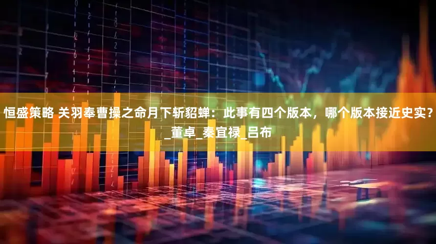 恒盛策略 关羽奉曹操之命月下斩貂蝉：此事有四个版本，哪个版本接近史实？_董卓_秦宜禄_吕布