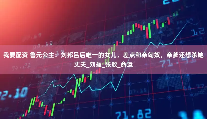 我要配资 鲁元公主：刘邦吕后唯一的女儿，差点和亲匈奴，亲爹还想杀她丈夫_刘盈_张敖_命运
