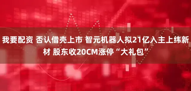 我要配资 否认借壳上市 智元机器人拟21亿入主上纬新材 股东收20CM涨停“大礼包”