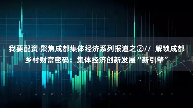 我要配资 聚焦成都集体经济系列报道之②//  解锁成都乡村财富密码：集体经济创新发展“新引擎”