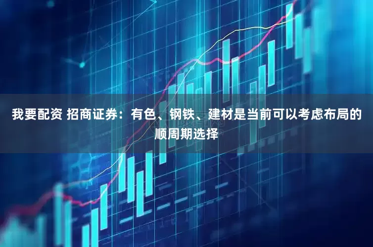 我要配资 招商证券：有色、钢铁、建材是当前可以考虑布局的顺周期选择