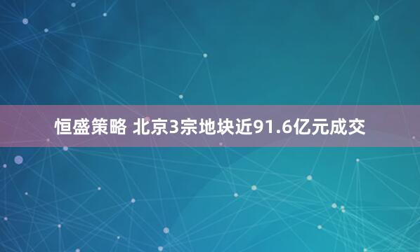 恒盛策略 北京3宗地块近91.6亿元成交